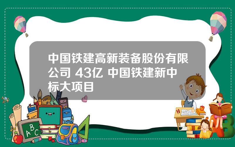 中国铁建高新装备股份有限公司 43亿 中国铁建新中标大项目